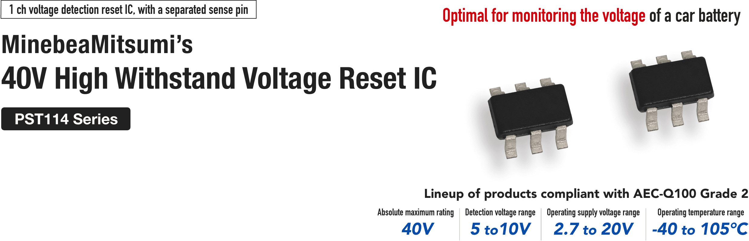 1ch voltage detection reset IC, with a separated sense pin MinebeaMitsumi's
                     40 V High Withstand Voltage Reset IC
                     PST114 Series
                     Optimal for monitoring the voltage of a car battery
                     Lineup of products compliant with AEC-Q100 Grade 2
                     Absolute maximum rating 40V
Detection voltage range 5 to 10 V
Operating supply voltage range 2.7 to 20 V
Operating temperature range -40°C to -105°C