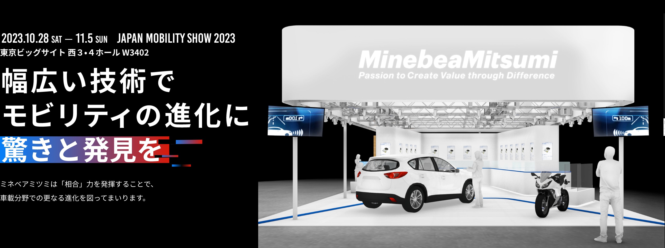 10月28日（土）～11月5日（日）JAPAN MOBILITY SHOW 2023 東京ビッグサイト 西3・4ホール W3402　幅広い技術でモビリティの進化に驚きと発見をミネベアミツミは「相合」力を発揮することで、車載分野での更なる進化を図ってまいります。